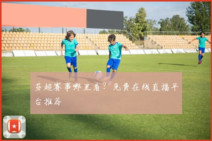 芬超赛事哪里看？免费在线直播平台推荐