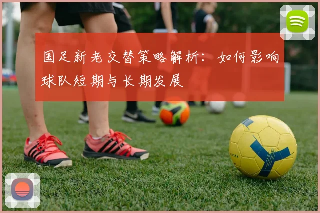 国足新老交替策略解析:如何影响球队短期与长期发展