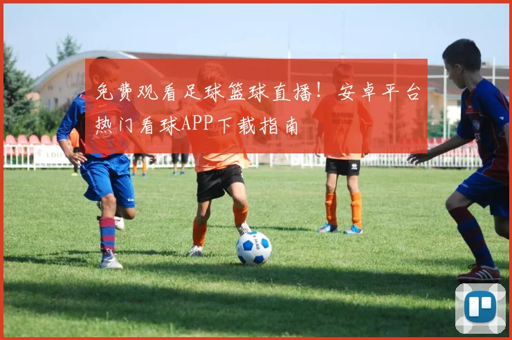 免费观看足球篮球直播！安卓平台热门看球APP下载指南